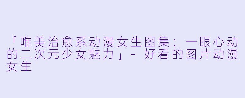 「唯美治愈系动漫女生图集：一眼心动的二次元少女魅力」-好看的图片动漫女生