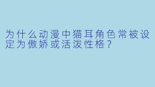 为什么动漫中猫耳角色常被设定为傲娇或活泼性格？