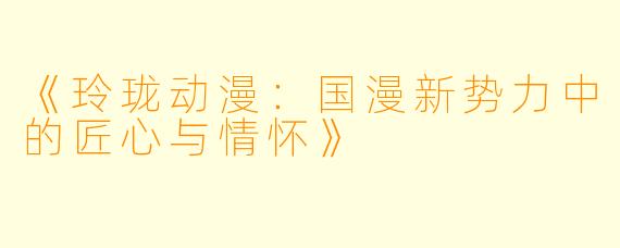 《玲珑动漫：国漫新势力中的匠心与情怀》