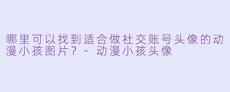 哪里可以找到适合做社交账号头像的动漫小孩图片？-动漫小孩头像