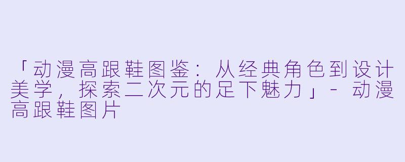 「动漫高跟鞋图鉴：从经典角色到设计美学，探索二次元的足下魅力」-动漫高跟鞋图片