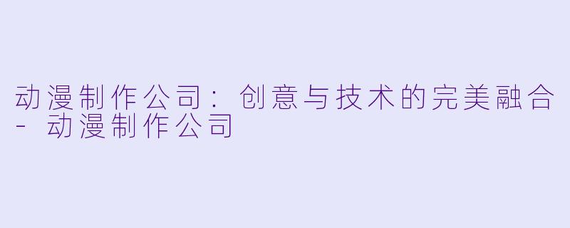 动漫制作公司：创意与技术的完美融合-动漫制作公司