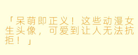 「呆萌即正义！这些动漫女生头像，可爱到让人无法抗拒！」