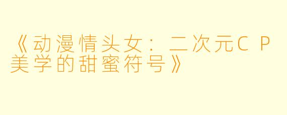 《动漫情头女：二次元CP美学的甜蜜符号》