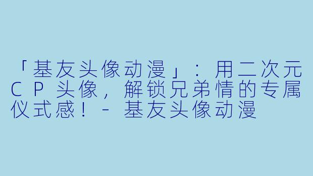 「基友头像动漫」：用二次元CP头像，解锁兄弟情的专属仪式感！-基友头像动漫