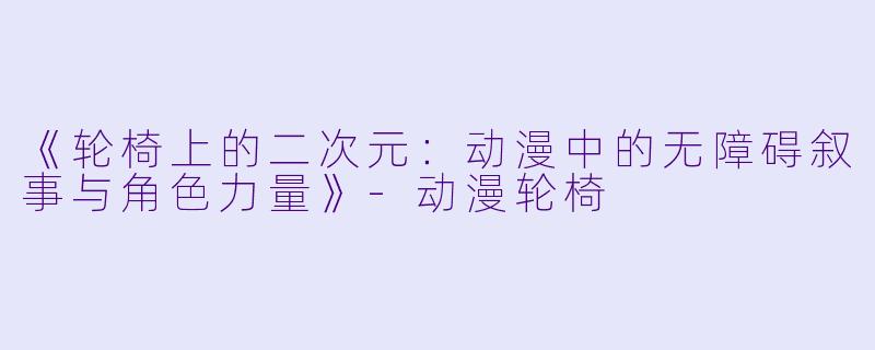 《轮椅上的二次元：动漫中的无障碍叙事与角色力量》-动漫轮椅