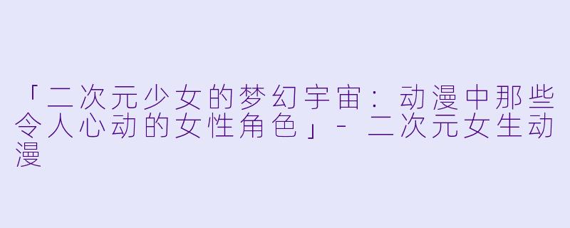 「二次元少女的梦幻宇宙：动漫中那些令人心动的女性角色」-二次元女生动漫