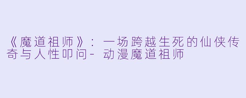 《魔道祖师》：一场跨越生死的仙侠传奇与人性叩问-动漫魔道祖师
