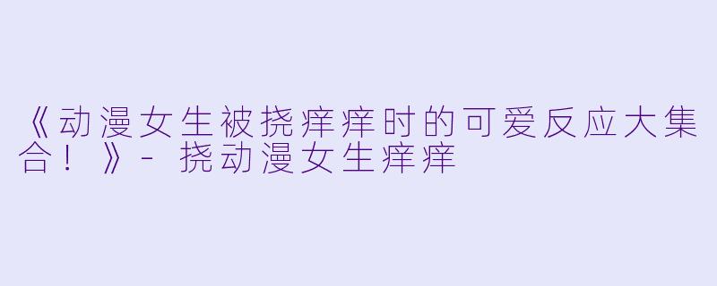 《动漫女生被挠痒痒时的可爱反应大集合！》-挠动漫女生痒痒