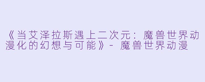 《当艾泽拉斯遇上二次元：魔兽世界动漫化的幻想与可能》-魔兽世界动漫