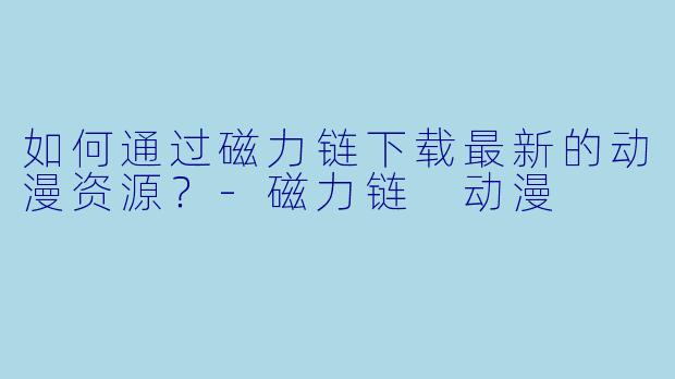 如何通过磁力链下载最新的动漫资源？-磁力链 动漫