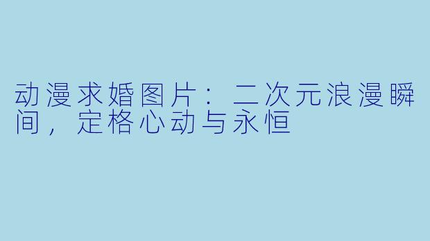 动漫求婚图片：二次元浪漫瞬间，定格心动与永恒