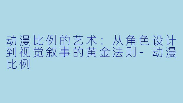 动漫比例的艺术：从角色设计到视觉叙事的黄金法则-动漫比例