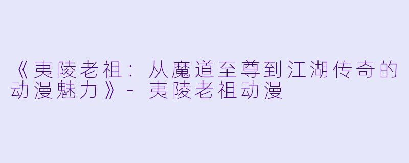 《夷陵老祖：从魔道至尊到江湖传奇的动漫魅力》-夷陵老祖动漫