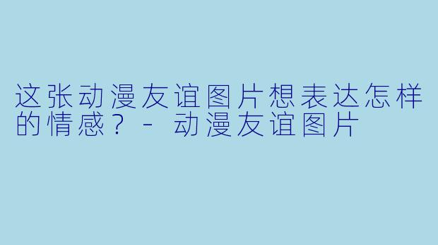 这张动漫友谊图片想表达怎样的情感？-动漫友谊图片