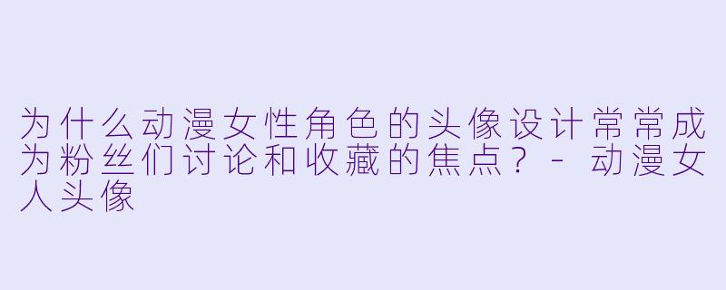 为什么动漫女性角色的头像设计常常成为粉丝们讨论和收藏的焦点？-动漫女人头像