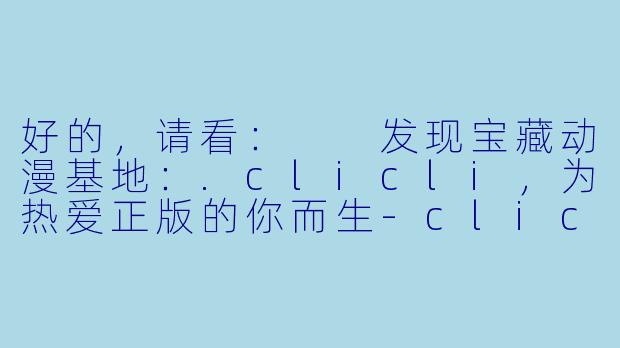 好的，请看：

发现宝藏动漫基地：.clicli，为热爱正版的你而生-clicli动漫官方正版