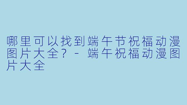 哪里可以找到端午节祝福动漫图片大全？-端午祝福动漫图片大全