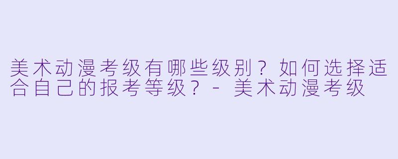 美术动漫考级有哪些级别？如何选择适合自己的报考等级？-美术动漫考级