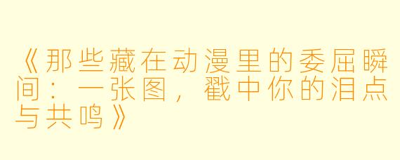 《那些藏在动漫里的委屈瞬间：一张图，戳中你的泪点与共鸣》