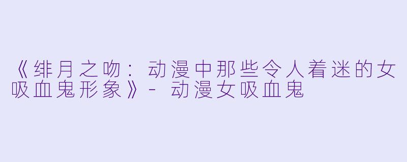 《绯月之吻：动漫中那些令人着迷的女吸血鬼形象》-动漫女吸血鬼