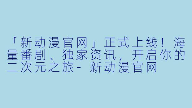 「新动漫官网」正式上线！海量番剧、独家资讯，开启你的二次元之旅-新动漫官网