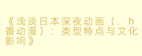 《浅谈日本深夜动画（.h番动漫）：类型特点与文化影响》