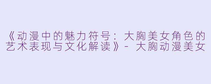 《动漫中的魅力符号：大胸美女角色的艺术表现与文化解读》-大胸动漫美女
