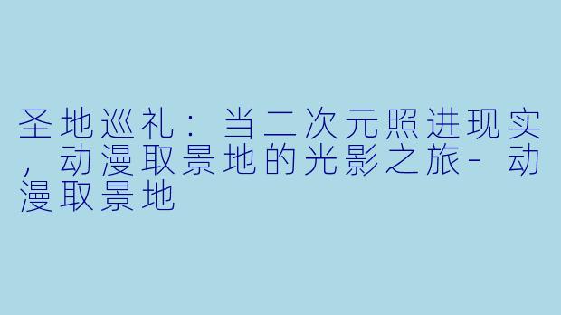 圣地巡礼：当二次元照进现实，动漫取景地的光影之旅-动漫取景地