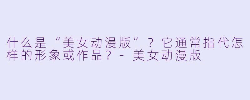 什么是“美女动漫版”？它通常指代怎样的形象或作品？-美女动漫版