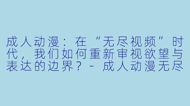 成人动漫：在“无尽视频”时代，我们如何重新审视欲望与表达的边界？-成人动漫无尽视频