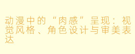 动漫中的“肉感”呈现：视觉风格、角色设计与审美表达