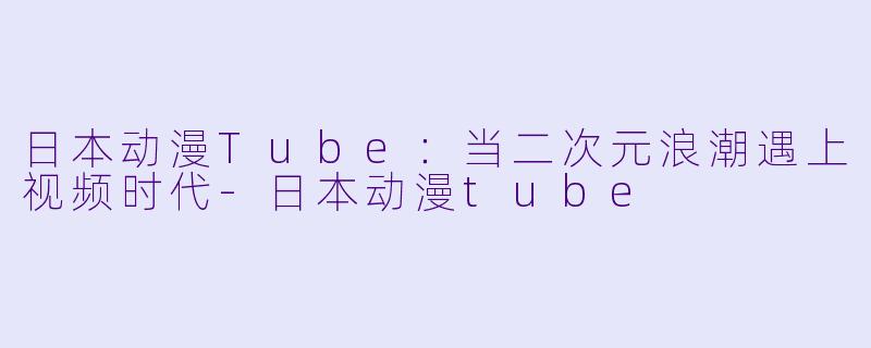 日本动漫Tube：当二次元浪潮遇上视频时代-日本动漫tube