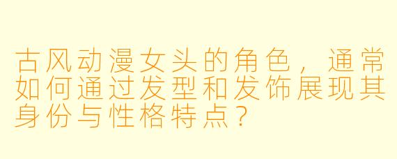 古风动漫女头的角色，通常如何通过发型和发饰展现其身份与性格特点？