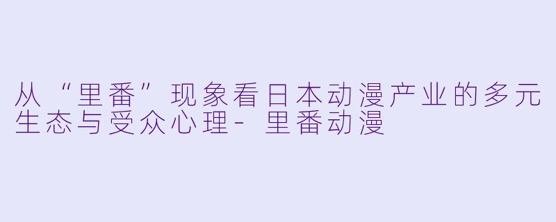 从“里番”现象看日本动漫产业的多元生态与受众心理