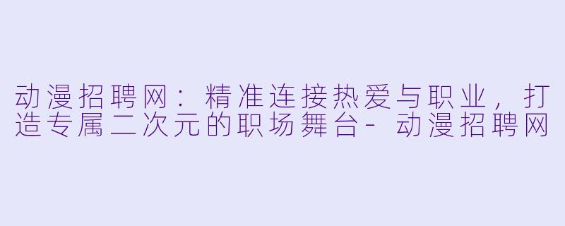 动漫招聘网：精准连接热爱与职业，打造专属二次元的职场舞台-动漫招聘网