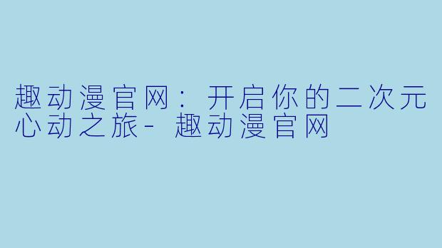 趣动漫官网：开启你的二次元心动之旅