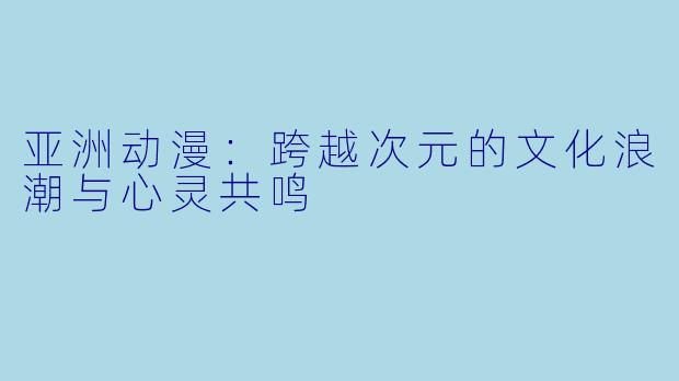 亚洲动漫：跨越次元的文化浪潮与心灵共鸣