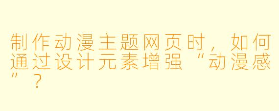 制作动漫主题网页时，如何通过设计元素增强“动漫感”？