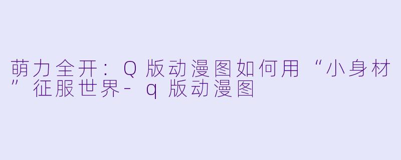 萌力全开：Q版动漫图如何用“小身材”征服世界-q版动漫图