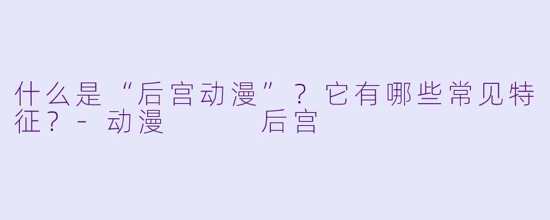 什么是“后宫动漫”？它有哪些常见特征？-动漫   后宫
