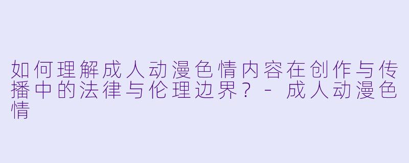 如何理解成人动漫色情内容在创作与传播中的法律与伦理边界?-成人动漫色情