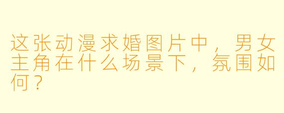 这张动漫求婚图片中，男女主角在什么场景下，氛围如何？