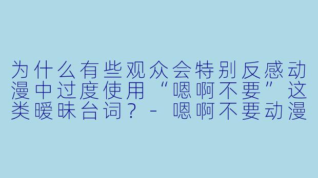 为什么有些观众会特别反感动漫中过度使用“嗯啊不要”这类暧昧台词？-嗯啊不要动漫