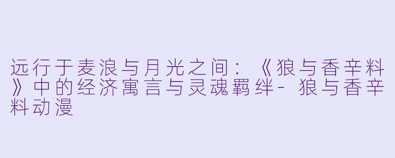 远行于麦浪与月光之间：《狼与香辛料》中的经济寓言与灵魂羁绊-狼与香辛料动漫