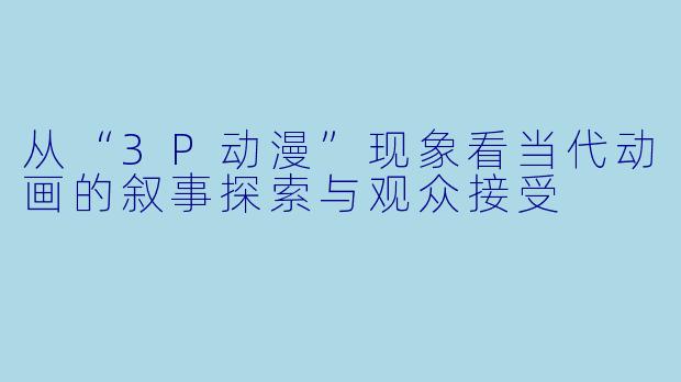 从“3P动漫”现象看当代动画的叙事探索与观众接受