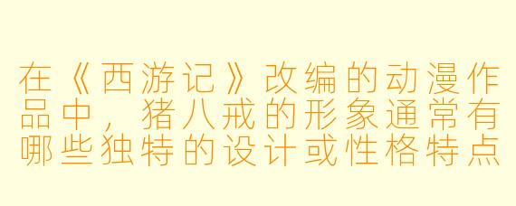 在《西游记》改编的动漫作品中，猪八戒的形象通常有哪些独特的设计或性格特点？