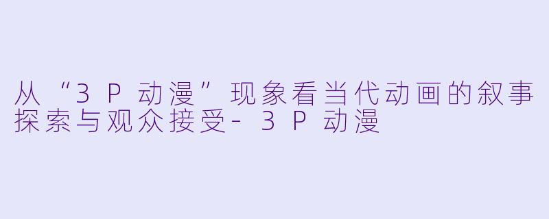 从“3P动漫”现象看当代动画的叙事探索与观众接受-3P动漫