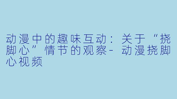 动漫中的趣味互动：关于“挠脚心”情节的观察-动漫挠脚心视频