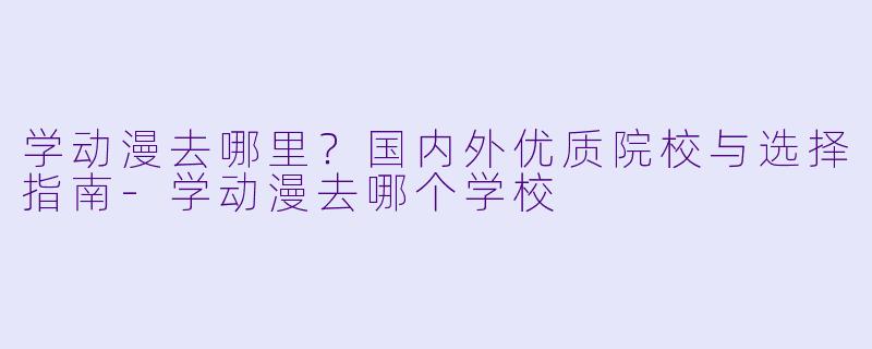 学动漫去哪里？国内外优质院校与选择指南